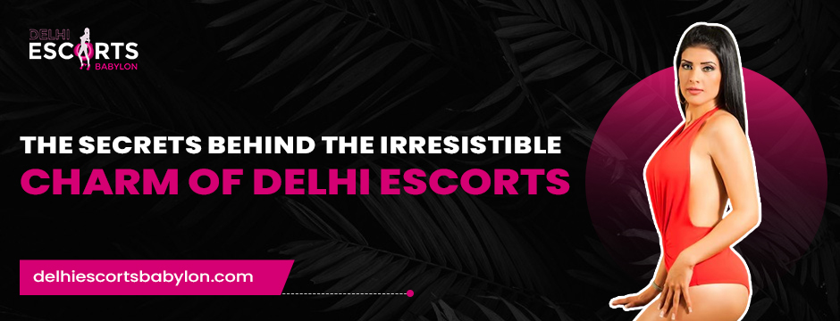 The Secrets Behind the Irresistible Charm of Delhi Escorts
