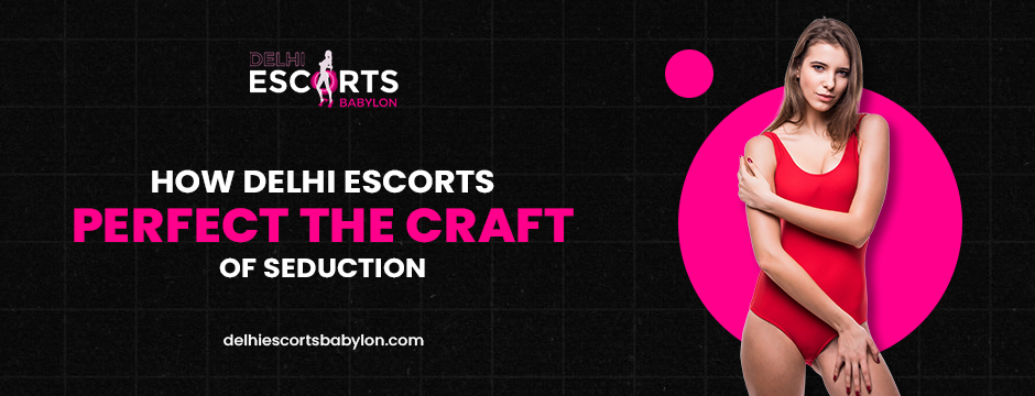 How Delhi Escorts Perfect the Craft of Seduction