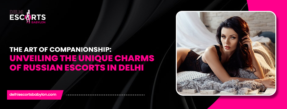 The Art of Companionship_ Unveiling the Unique Charms of Russian Escorts in Delhi