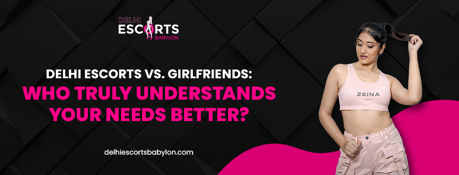 Delhi Escorts vs. Girlfriends_ Who Truly Understands Your Needs Better_