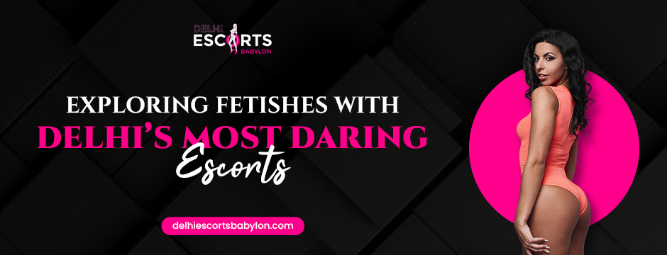 Exploring Fetishes with Delhi’s Most Daring Escorts