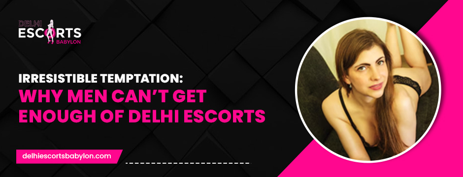 Irresistible Temptation_ Why Men Can’t Get Enough of Delhi Escorts