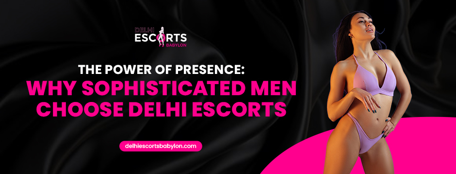 The Power of Presence_ Why Sophisticated Men Choose Delhi Escorts