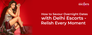 How to Savour Overnight Dates with Delhi Escorts - Relish Every Moment