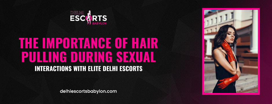 The Importance of Hair Pulling During Sexual Interactions with Elite Delhi Escorts