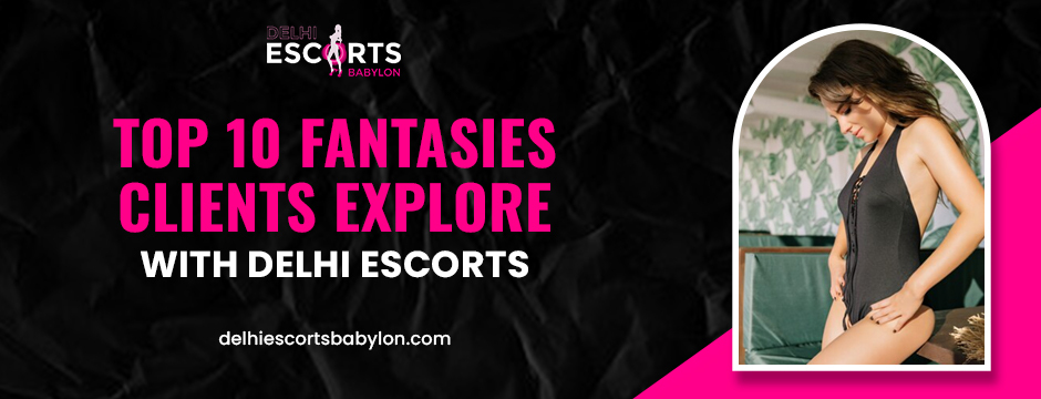 Top 10 Fantasies Clients Explore with Delhi Escorts