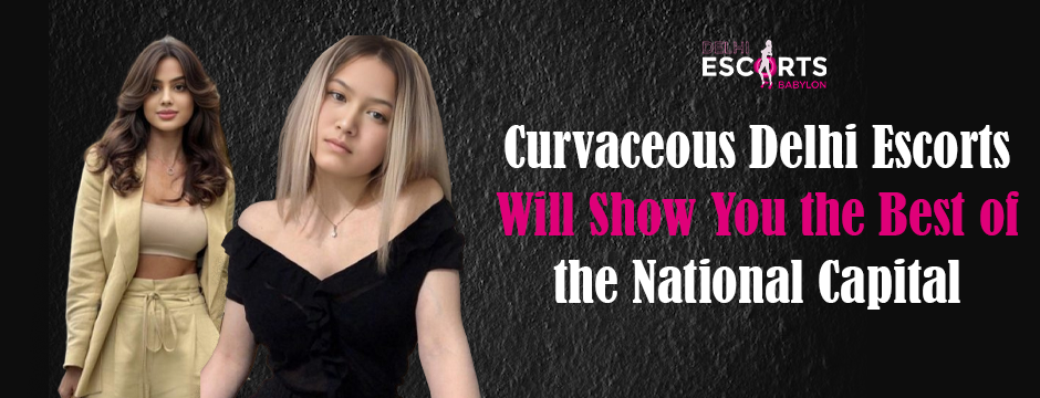 Curvaceous Delhi Escorts Will Show You the Best of the National Capital