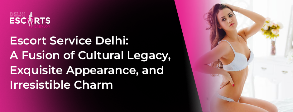 Escort Service Delhi: A Fusion of Cultural Legacy, Exquisite Appearance, and Irresistible Charm