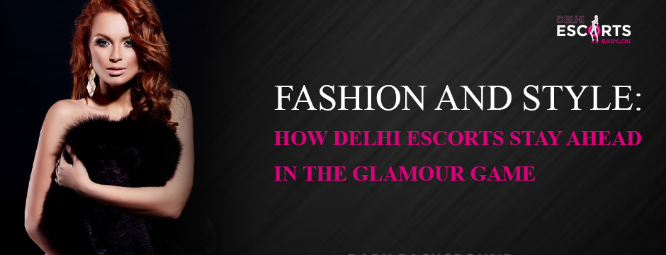 Fashion and Style_ How Delhi Escorts Stay Ahead in the Glamour Game