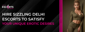 Hire Sizzling Delhi Escorts to Satisfy Your Unique Erotic Desires