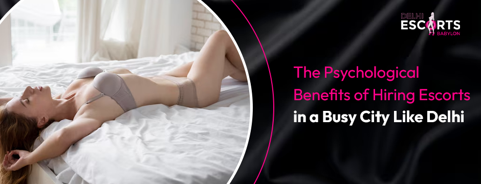 The Psychological Benefits of Hiring Escorts in a Busy City Like Delhi