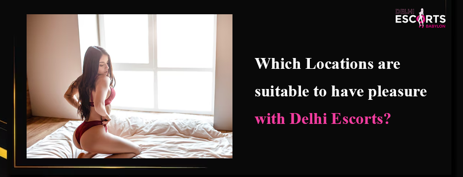 Which Locations are suitable to have pleasure with Delhi Escorts_