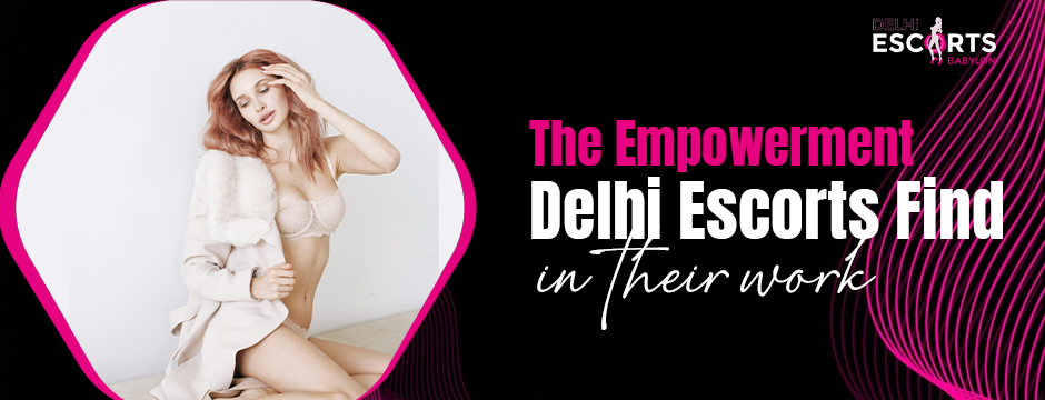 The Empowerment Delhi Escorts Find in Their Work