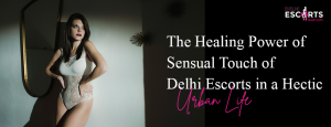 The Healing Power of Sensual Touch of Delhi Escorts in a Hectic Urban Life