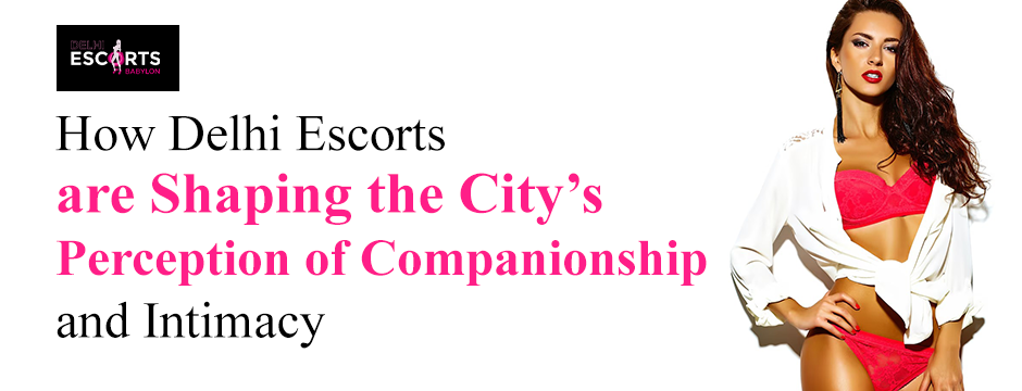 How Delhi Escorts are Shaping the City’s Perception of Companionship and Intimacy