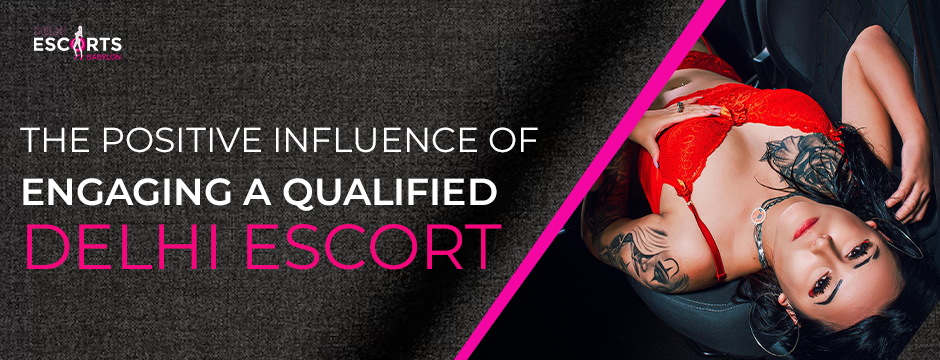 The Positive Influence of Engaging a Qualified Delhi Escort