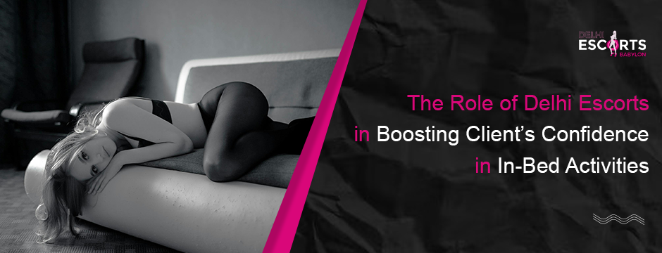 The Role of Delhi Escorts in Boosting Client’s Confidence in In-Bed Activities