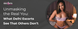 Unmasking the Real You: What Delhi Escorts See That Others Don’t