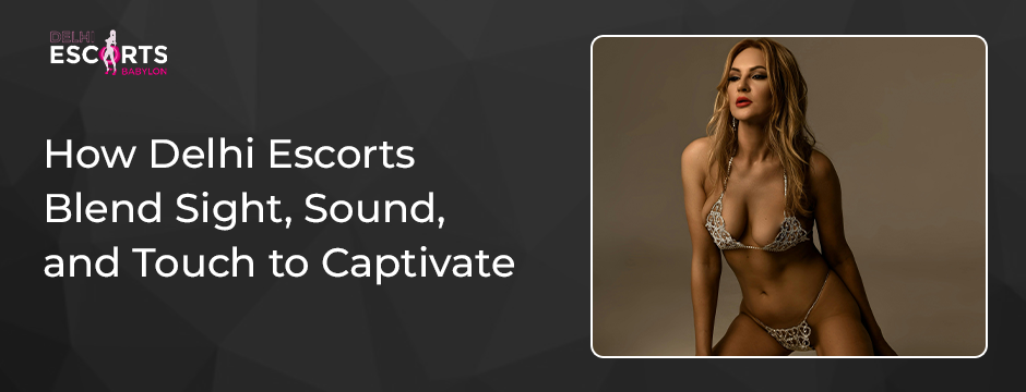How Delhi Escorts Blend Sight, Sound, and Touch to Captivate