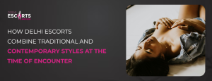 How Delhi Escorts Combine Traditional and Contemporary Styles At The Time of Encounter