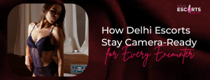 How Delhi Escorts Stay Camera-Ready for Every Encounter