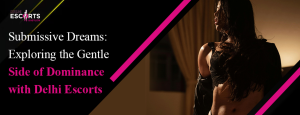 Submissive Dreams_ Exploring the Gentle Side of Dominance with Delhi Escorts