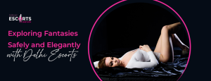 Exploring Fantasies Safely and Elegantly with Delhi Escorts