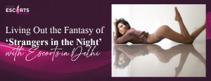 Living Out the Fantasy of ‘Strangers in the Night’ with Escorts in Delhi