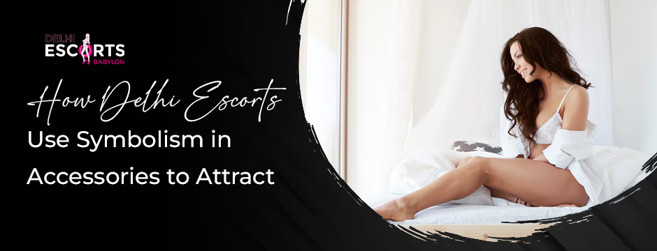 How Delhi Escorts Use Symbolism in Accessories to Attract