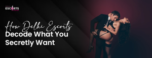 How Delhi Escorts Decode What You Secretly Want