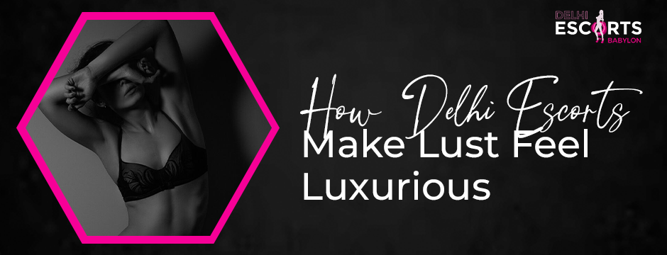 How Delhi Escorts Make Lust Feel Luxurious