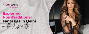 Exploring Non-Traditional Fantasies in Delhi with Escorts