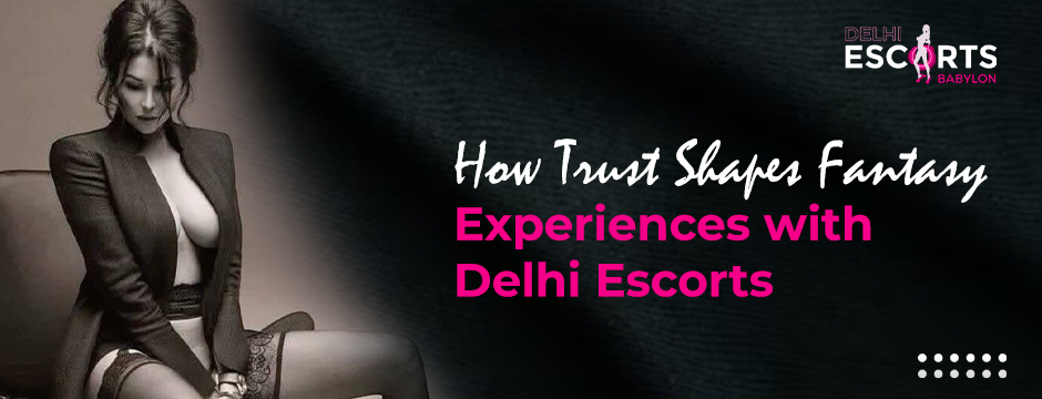 How Trust Shapes Fantasy Experiences with Delhi Escorts