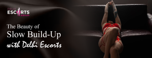 The Beauty of Slow Build-Up with Delhi Escorts