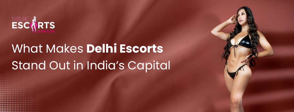 What Makes Delhi Escorts Stand Out in India’s Capital