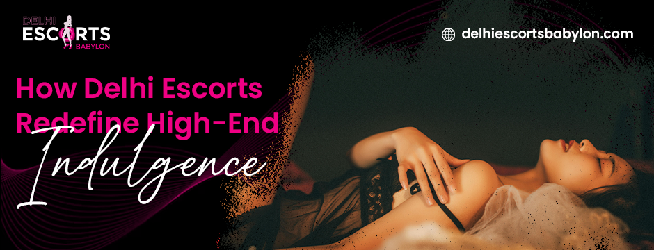 How Delhi Escorts Redefine High-End Indulgence