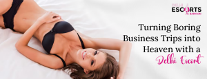 Turning Boring Business Trips into Heaven with a Delhi Escort