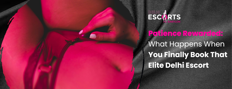 Patience Rewarded_ What Happens When You Finally Book That Elite Delhi Escort