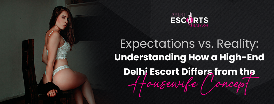 Expectations vs. Reality_ Understanding How a High-End Delhi Escort Differs from the Housewife Concept