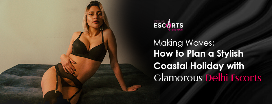Making Waves_ How to Plan a Stylish Coastal Holiday with Glamorous Delhi Escorts