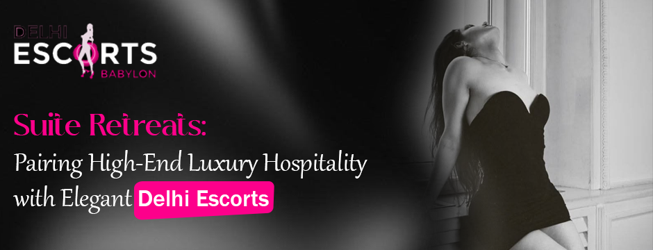 Suite Retreats_ Pairing High-End Luxury Hospitality with Elegant Delhi Escorts