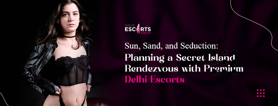 Sun, Sand, and Seduction_ Planning a Secret Island Rendezvous with Premium Delhi Escorts