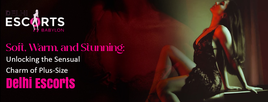 Soft, Warm, and Stunning_ Unlocking the Sensual Charm of Plus-Size Delhi Escorts
