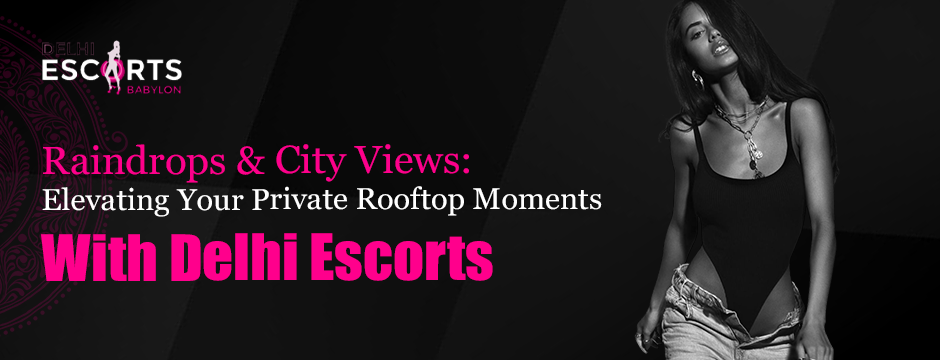 Raindrops & City Views_ Elevating Your Private Rooftop Moments with Delhi Escorts