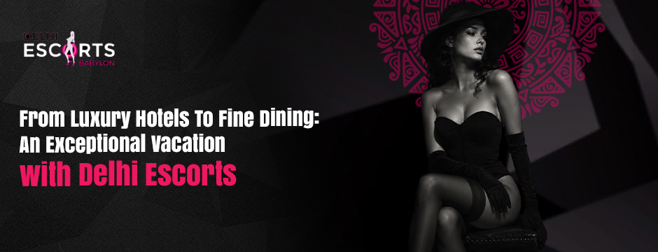 From Luxury Hotels to Fine Dining_ An Exceptional Vacation with Delhi Escorts