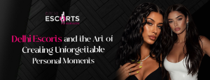 Delhi Escorts and the Art of Creating Unforgettable Personal Moments