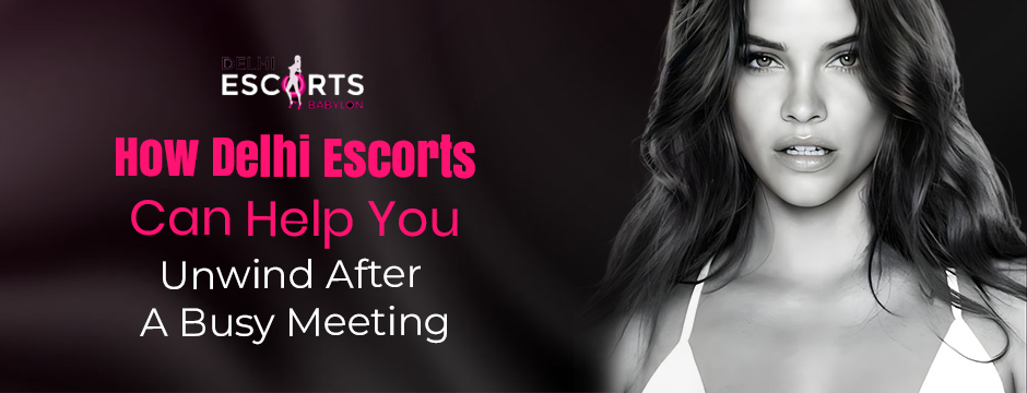 How Delhi Escorts Can Help You Unwind After a Busy Meeting